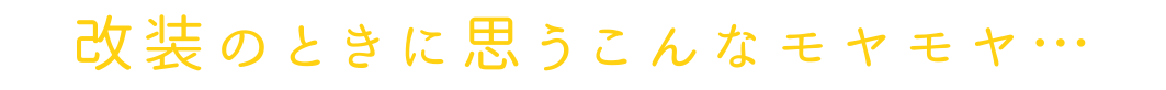改装のときに思うこんなモヤモヤ…